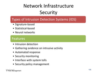 Network Infrastructure
Security
Types of Intrusion Detection Systems (IDS)
• Signature-based
• Statistical-based
• Neural networks

Features
•
•
•
•
•
•

Intrusion detection
Gathering evidence on intrusive activity
Automated response
Security monitoring
Interface with system tolls
Security policy management

ValueConsult
IT Risk Management

106

 