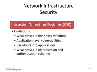Network Infrastructure
Security
Intrusion Detection Systems (IDS)
• Limitations:
• Weaknesses in the policy definition
• Application-level vulnerabilities
• Backdoors into applications
• Weaknesses in identification and
authentication schemes

ValueConsult
IT Risk Management

107

 