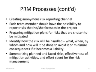 PRM Processes (cont’d)
• Creating anonymous risk reporting channel
• Each team member should have the possibility to
report risks that he/she foresees in the project
• Preparing mitigation plans for risks that are chosen to
be mitigated
• Identify how the risk will be handled – what, when, by
whom and how will it be done to avoid it or minimize
consequences if it becomes a liability
• Summarizing planned and faced risks, effectiveness of
mitigation activities, and effort spent for the risk
management
ValueConsult

IT Risk Management

113

 