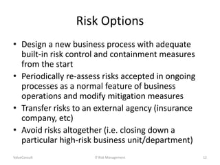 Risk Options
• Design a new business process with adequate
built-in risk control and containment measures
from the start
• Periodically re-assess risks accepted in ongoing
processes as a normal feature of business
operations and modify mitigation measures
• Transfer risks to an external agency (insurance
company, etc)
• Avoid risks altogether (i.e. closing down a
particular high-risk business unit/department)
ValueConsult

IT Risk Management

12

 