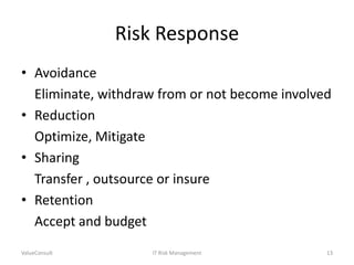 Risk Response
• Avoidance
Eliminate, withdraw from or not become involved
• Reduction
Optimize, Mitigate
• Sharing
Transfer , outsource or insure
• Retention
Accept and budget
ValueConsult

IT Risk Management

13

 