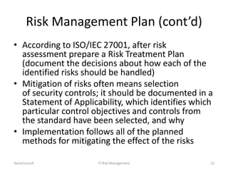 Risk Management Plan (cont’d)
• According to ISO/IEC 27001, after risk
assessment prepare a Risk Treatment Plan
(document the decisions about how each of the
identified risks should be handled)
• Mitigation of risks often means selection
of security controls; it should be documented in a
Statement of Applicability, which identifies which
particular control objectives and controls from
the standard have been selected, and why
• Implementation follows all of the planned
methods for mitigating the effect of the risks
ValueConsult

IT Risk Management

15

 
