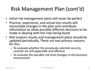 Risk Management Plan (cont’d)
• Initial risk management plans will never be perfect
• Practice, experience, and actual loss results will
necessitate changes in the plan and contribute
information to allow possible different decisions to be
made in dealing with the risks being faced
• Risk analysis results and management plans should be
updated periodically. There are two primary reasons
for this:
– To evaluate whether the previously selected security
controls are still applicable and effective
– To evaluate the possible risk level changes in the business
environment
ValueConsult

IT Risk Management

16

 
