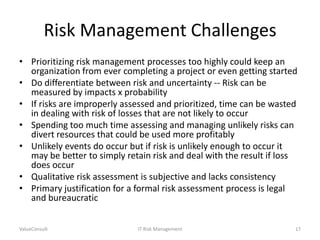 Risk Management Challenges
• Prioritizing risk management processes too highly could keep an
organization from ever completing a project or even getting started
• Do differentiate between risk and uncertainty -- Risk can be
measured by impacts x probability
• If risks are improperly assessed and prioritized, time can be wasted
in dealing with risk of losses that are not likely to occur
• Spending too much time assessing and managing unlikely risks can
divert resources that could be used more profitably
• Unlikely events do occur but if risk is unlikely enough to occur it
may be better to simply retain risk and deal with the result if loss
does occur
• Qualitative risk assessment is subjective and lacks consistency
• Primary justification for a formal risk assessment process is legal
and bureaucratic
ValueConsult

IT Risk Management

17

 