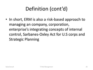 Definition (cont’d)
• In short, ERM is also a risk-based approach to
managing an company, corporation,
enterprise’s integrating concepts of internal
control, Sarbanes-Oxley Act for U.S corps and
Strategic Planning

ValueConsult

IT Risk Management

20

 