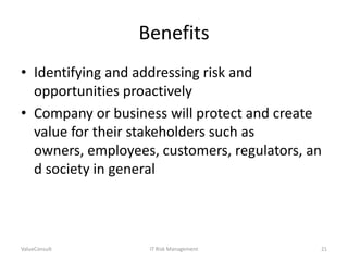 Benefits
• Identifying and addressing risk and
opportunities proactively
• Company or business will protect and create
value for their stakeholders such as
owners, employees, customers, regulators, an
d society in general

ValueConsult

IT Risk Management

21

 