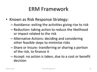 ERM Framework
• Known as Risk Response Strategy:
– Avoidance: exiting the activities giving rise to risk
– Reduction: taking action to reduce the likelihood
or impact related to the risk
– Alternative Actions: deciding and considering
other feasible steps to minimize risks
– Share or Insure: transferring or sharing a portion
of the risk, to finance it
– Accept: no action is taken, due to a cost or benefit
decision
ValueConsult

IT Risk Management

22

 