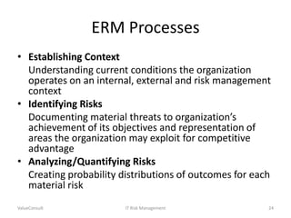 ERM Processes
• Establishing Context
Understanding current conditions the organization
operates on an internal, external and risk management
context
• Identifying Risks
Documenting material threats to organization’s
achievement of its objectives and representation of
areas the organization may exploit for competitive
advantage
• Analyzing/Quantifying Risks
Creating probability distributions of outcomes for each
material risk
ValueConsult

IT Risk Management

24

 