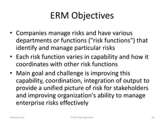 ERM Objectives
• Companies manage risks and have various
departments or functions ("risk functions") that
identify and manage particular risks
• Each risk function varies in capability and how it
coordinates with other risk functions
• Main goal and challenge is improving this
capability, coordination, integration of output to
provide a unified picture of risk for stakeholders
and improving organization's ability to manage
enterprise risks effectively
ValueConsult

IT Risk Management

26

 