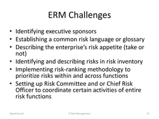 ERM Challenges
• Identifying executive sponsors
• Establishing a common risk language or glossary
• Describing the enterprise’s risk appetite (take or
not)
• Identifying and describing risks in risk inventory
• Implementing risk-ranking methodology to
prioritize risks within and across functions
• Setting up Risk Committee and or Chief Risk
Officer to coordinate certain activities of entire
risk functions
ValueConsult

IT Risk Management

27

 
