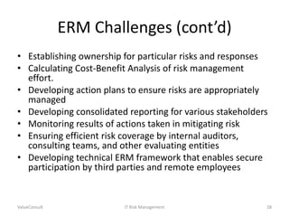 ERM Challenges (cont’d)
• Establishing ownership for particular risks and responses
• Calculating Cost-Benefit Analysis of risk management
effort.
• Developing action plans to ensure risks are appropriately
managed
• Developing consolidated reporting for various stakeholders
• Monitoring results of actions taken in mitigating risk
• Ensuring efficient risk coverage by internal auditors,
consulting teams, and other evaluating entities
• Developing technical ERM framework that enables secure
participation by third parties and remote employees

ValueConsult

IT Risk Management

28

 