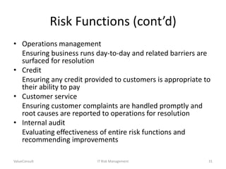 Risk Functions (cont’d)
• Operations management
Ensuring business runs day-to-day and related barriers are
surfaced for resolution
• Credit
Ensuring any credit provided to customers is appropriate to
their ability to pay
• Customer service
Ensuring customer complaints are handled promptly and
root causes are reported to operations for resolution
• Internal audit
Evaluating effectiveness of entire risk functions and
recommending improvements
ValueConsult

IT Risk Management

31

 