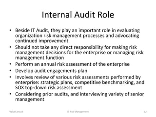 Internal Audit Role
• Beside IT Audit, they play an important role in evaluating
organization risk management processes and advocating
continued improvement
• Should not take any direct responsibility for making risk
management decisions for the enterprise or managing risk
management function
• Perform an annual risk assessment of the enterprise
• Develop audit engagements plan
• Involves review of various risk assessments performed by
enterprise: strategic plans, competitive benchmarking, and
SOX top-down risk assessment
• Considering prior audits, and interviewing variety of senior
management
ValueConsult

IT Risk Management

32

 