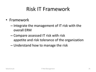 Risk IT Framework
• Framework
– Integrate the management of IT risk with the
overall ERM
– Compare assessed IT risk with risk
appetite and risk tolerance of the organization
– Understand how to manage the risk

ValueConsult

IT Risk Management

35

 
