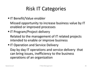Risk IT Categories
 IT Benefit/Value enabler
Missed opportunity to increase business value by IT
enabled or improved processes
 IT Program/Project delivery
Related to the management of IT related projects
intended to enable or improve business
 IT Operation and Service Delivery
Day by day IT operations and service delivery that
can bring issues, inefficiency to the business
operations of an organization
ValueConsult

IT Risk Management

36

 