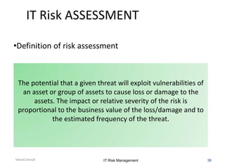 IT Risk ASSESSMENT
•Definition of risk assessment

The potential that a given threat will exploit vulnerabilities of
an asset or group of assets to cause loss or damage to the
assets. The impact or relative severity of the risk is
proportional to the business value of the loss/damage and to
the estimated frequency of the threat.

ValueConsult

IT Risk Management

38

 