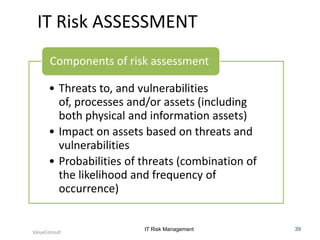 IT Risk ASSESSMENT
Components of risk assessment
• Threats to, and vulnerabilities
of, processes and/or assets (including
both physical and information assets)
• Impact on assets based on threats and
vulnerabilities
• Probabilities of threats (combination of
the likelihood and frequency of
occurrence)

ValueConsult

IT Risk Management

39

 