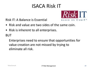 ISACA Risk IT
Risk IT: A Balance is Essential
• Risk and value are two sides of the same coin.
• Risk is inherent to all enterprises.
BUT
Enterprises need to ensure that opportunities for
value creation are not missed by trying to
eliminate all risk.

ValueConsult

IT Risk Management

41

 