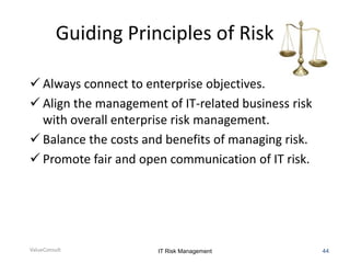 Guiding Principles of Risk IT
 Always connect to enterprise objectives.
 Align the management of IT-related business risk
with overall enterprise risk management.
 Balance the costs and benefits of managing risk.
 Promote fair and open communication of IT risk.

ValueConsult

IT Risk Management

44

 