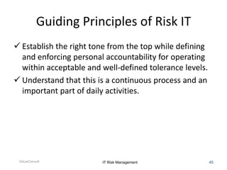 Guiding Principles of Risk IT
 Establish the right tone from the top while defining
and enforcing personal accountability for operating
within acceptable and well-defined tolerance levels.
 Understand that this is a continuous process and an
important part of daily activities.

ValueConsult

IT Risk Management

45

 