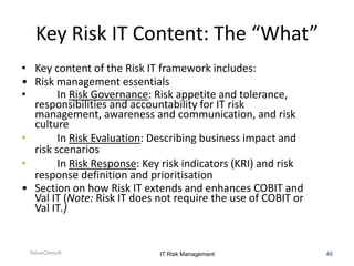 Key Risk IT Content: The “What”
• Key content of the Risk IT framework includes:
• Risk management essentials
•
In Risk Governance: Risk appetite and tolerance,
responsibilities and accountability for IT risk
management, awareness and communication, and risk
culture
•
In Risk Evaluation: Describing business impact and
risk scenarios
•
In Risk Response: Key risk indicators (KRI) and risk
response definition and prioritisation
• Section on how Risk IT extends and enhances COBIT and
Val IT (Note: Risk IT does not require the use of COBIT or
Val IT.)

ValueConsult

IT Risk Management

46

 