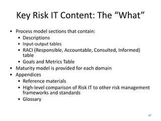 Key Risk IT Content: The “What”
• Process model sections that contain:
• Descriptions
• Input-output tables

• RACI (Responsible, Accountable, Consulted, Informed)
table
• Goals and Metrics Table
• Maturity model is provided for each domain
• Appendices
• Reference materials
• High-level comparison of Risk IT to other risk management
frameworks and standards
• Glossary
47

 