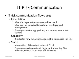 IT Risk Communication
• IT risk communication flows are:
– Expectation
• what the organization expects as final result
• what are the expected behavior of employee and
management
• Encompasses strategy, policies, procedures, awareness
training

– Capability
• It indicates how the organization is able to manage the risk

– Status
• Information of the actual status of IT risk
• Encompasses risk profile of the organization, Key Risk
Indicator, events, root cause of loss events
ValueConsult

IT Risk Management

48

 