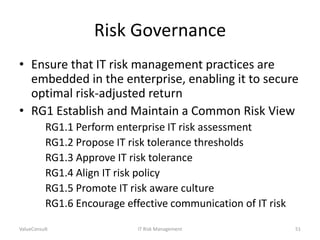 Risk Governance
• Ensure that IT risk management practices are
embedded in the enterprise, enabling it to secure
optimal risk-adjusted return
• RG1 Establish and Maintain a Common Risk View
RG1.1 Perform enterprise IT risk assessment
RG1.2 Propose IT risk tolerance thresholds
RG1.3 Approve IT risk tolerance
RG1.4 Align IT risk policy
RG1.5 Promote IT risk aware culture
RG1.6 Encourage effective communication of IT risk
ValueConsult

IT Risk Management

51

 