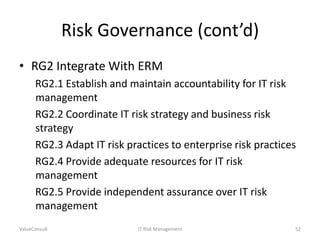 Risk Governance (cont’d)
• RG2 Integrate With ERM
RG2.1 Establish and maintain accountability for IT risk
management
RG2.2 Coordinate IT risk strategy and business risk
strategy
RG2.3 Adapt IT risk practices to enterprise risk practices
RG2.4 Provide adequate resources for IT risk
management
RG2.5 Provide independent assurance over IT risk
management
ValueConsult

IT Risk Management

52

 