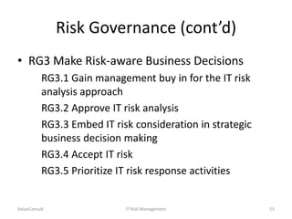 Risk Governance (cont’d)
• RG3 Make Risk-aware Business Decisions
RG3.1 Gain management buy in for the IT risk
analysis approach
RG3.2 Approve IT risk analysis
RG3.3 Embed IT risk consideration in strategic
business decision making
RG3.4 Accept IT risk
RG3.5 Prioritize IT risk response activities

ValueConsult

IT Risk Management

53

 