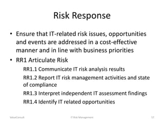 Risk Response
• Ensure that IT-related risk issues, opportunities
and events are addressed in a cost-effective
manner and in line with business priorities
• RR1 Articulate Risk
RR1.1 Communicate IT risk analysis results
RR1.2 Report IT risk management activities and state
of compliance
RR1.3 Interpret independent IT assessment findings
RR1.4 Identify IT related opportunities
ValueConsult

IT Risk Management

57

 