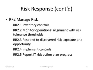 Risk Response (cont’d)
• RR2 Manage Risk
RR2.1 Inventory controls
RR2.2 Monitor operational alignment with risk
tolerance thresholds
RR2.3 Respond to discovered risk exposure and
opportunity
RR2.4 Implement controls
RR2.5 Report IT risk action plan progress

ValueConsult

IT Risk Management

58

 