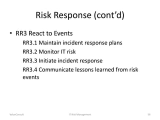 Risk Response (cont’d)
• RR3 React to Events
RR3.1 Maintain incident response plans
RR3.2 Monitor IT risk
RR3.3 Initiate incident response
RR3.4 Communicate lessons learned from risk
events

ValueConsult

IT Risk Management

59

 