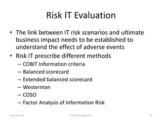 Risk IT Evaluation
• The link between IT risk scenarios and ultimate
business impact needs to be established to
understand the effect of adverse events
• Risk IT prescribe different methods
–
–
–
–
–
–

COBIT Information criteria
Balanced scorecard
Extended balanced scorecard
Westerman
COSO
Factor Analysis of Information Risk

ValueConsult

IT Risk Management

63

 