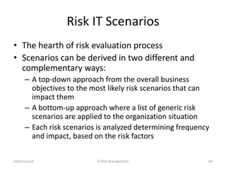 Risk IT Scenarios
• The hearth of risk evaluation process
• Scenarios can be derived in two different and
complementary ways:
– A top-down approach from the overall business
objectives to the most likely risk scenarios that can
impact them
– A bottom-up approach where a list of generic risk
scenarios are applied to the organization situation
– Each risk scenarios is analyzed determining frequency
and impact, based on the risk factors
ValueConsult

IT Risk Management

64

 