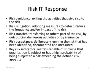 Risk IT Response
• Risk avoidance, exiting the activities that give rise to
the risk
• Risk mitigation, adopting measures to detect, reduce
the frequency and/or impact of the risk
• Risk transfer, transferring to others part of the risk, by
outsourcing dangerous activities or by insurance
• Risk acceptance: deliberately running the risk that has
been identified, documented and measured
• Key risk indicators: metrics capable of showing that
organization is subject or has a high probability of
being subject to a risk exceeding the defined risk
appetite
ValueConsult

IT Risk Management

65

 