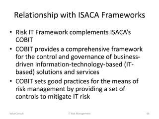 Relationship with ISACA Frameworks
• Risk IT Framework complements ISACA’s
COBIT
• COBIT provides a comprehensive framework
for the control and governance of businessdriven information-technology-based (ITbased) solutions and services
• COBIT sets good practices for the means of
risk management by providing a set of
controls to mitigate IT risk
ValueConsult

IT Risk Management

66

 