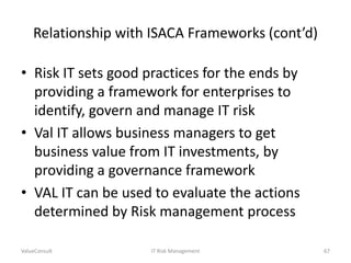 Relationship with ISACA Frameworks (cont’d)
• Risk IT sets good practices for the ends by
providing a framework for enterprises to
identify, govern and manage IT risk
• Val IT allows business managers to get
business value from IT investments, by
providing a governance framework
• VAL IT can be used to evaluate the actions
determined by Risk management process
ValueConsult

IT Risk Management

67

 
