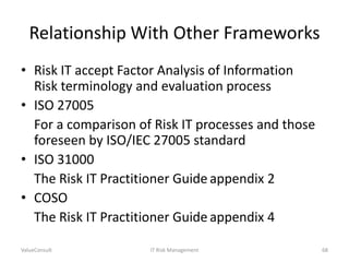 Relationship With Other Frameworks
• Risk IT accept Factor Analysis of Information
Risk terminology and evaluation process
• ISO 27005
For a comparison of Risk IT processes and those
foreseen by ISO/IEC 27005 standard
• ISO 31000
The Risk IT Practitioner Guide appendix 2
• COSO
The Risk IT Practitioner Guide appendix 4
ValueConsult

IT Risk Management

68

 