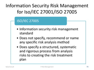 Information Security Risk Management
for Iso/IEC 27001/ISO 27005
ISO/IEC 27005
• Information security risk management
standard
• Does not specify, recommend or name
any specific risk analysis method
• Does specify a structured, systematic
and rigorous process from analysis
risks to creating the risk treatment
plan
ValueConsult

IT Risk Management

70

 