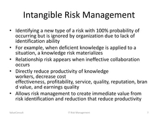 Intangible Risk Management
• Identifying a new type of a risk with 100% probability of
occurring but is ignored by organization due to lack of
identification ability
• For example, when deficient knowledge is applied to a
situation, a knowledge risk materializes
• Relationship risk appears when ineffective collaboration
occurs
• Directly reduce productivity of knowledge
workers, decrease cost
effectiveness, profitability, service, quality, reputation, bran
d value, and earnings quality
• Allows risk management to create immediate value from
risk identification and reduction that reduce productivity
ValueConsult

IT Risk Management

7

 