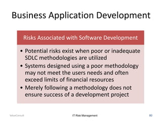Business Application Development
Risks Associated with Software Development
• Potential risks exist when poor or inadequate
SDLC methodologies are utilized
• Systems designed using a poor methodology
may not meet the users needs and often
exceed limits of financial resources
• Merely following a methodology does not
ensure success of a development project

ValueConsult

IT Risk Management

80

 