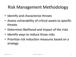 Risk Management Methodology
• Identify and characterize threats
• Assess vulnerability of critical assets to specific
threats
• Determine likelihood and impact of the risks
• Identify ways to reduce those risks
• Prioritize risk reduction measures based on a
strategy

ValueConsult

IT Risk Management

8

 