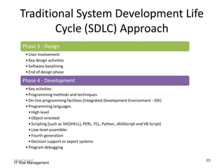 Traditional System Development Life
Cycle (SDLC) Approach
Phase 3 - Design
• User involvement
• Key design activities
• Software baselining
• End of design phase

Phase 4 - Development
• Key activities
• Programming methods and techniques
• On-line programming facilities (Integrated Development Environment - IDE)
• Programming languages
• High-level
• Object-oriented
• Scripting [such as SH(SHELL), PERL, TCL, Python, JAVAScript and VB Script]
• Low-level assembler
• Fourth generation
• Decision support or expert systems
• Program debugging
ValueConsult
IT Risk Management

85

 