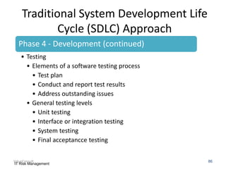 Traditional System Development Life
Cycle (SDLC) Approach
Phase 4 - Development (continued)
• Testing
• Elements of a software testing process
• Test plan
• Conduct and report test results
• Address outstanding issues
• General testing levels
• Unit testing
• Interface or integration testing
• System testing
• Final acceptancce testing
ValueConsult
IT Risk Management

86

 