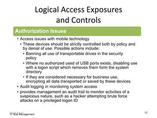 Logical Access Exposures
and Controls
Authorization Issues
• Access issues with mobile technology
• These devices should be strictly controlled both by policy and
by denial of use. Possible actions include:
• Banning all use of transportable drives in the security
policy
• Where no authorized used of USB ports exists, disabling use
with a logon script which removes them form the system
directory
• If they are considered necessary for business use,
encrypting all data transported or saved by these devices
• Audit logging in monitoring system access
• provides management an audit trail to monitor activities of a
suspicious nature, such as a hacker attempting brute force
attacks on a privileged logon ID
ValueConsult
IT Risk Management

92

 