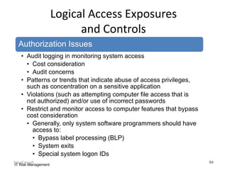 Logical Access Exposures
and Controls
Authorization Issues
• Audit logging in monitoring system access
• Cost consideration
• Audit concerns
• Patterns or trends that indicate abuse of access privileges,
such as concentration on a sensitive application
• Violations (such as attempting computer file access that is
not authorized) and/or use of incorrect passwords
• Restrict and monitor access to computer features that bypass
cost consideration
• Generally, only system software programmers should have
access to:
• Bypass label processing (BLP)
• System exits
• Special system logon IDs
ValueConsult
IT Risk Management

94

 