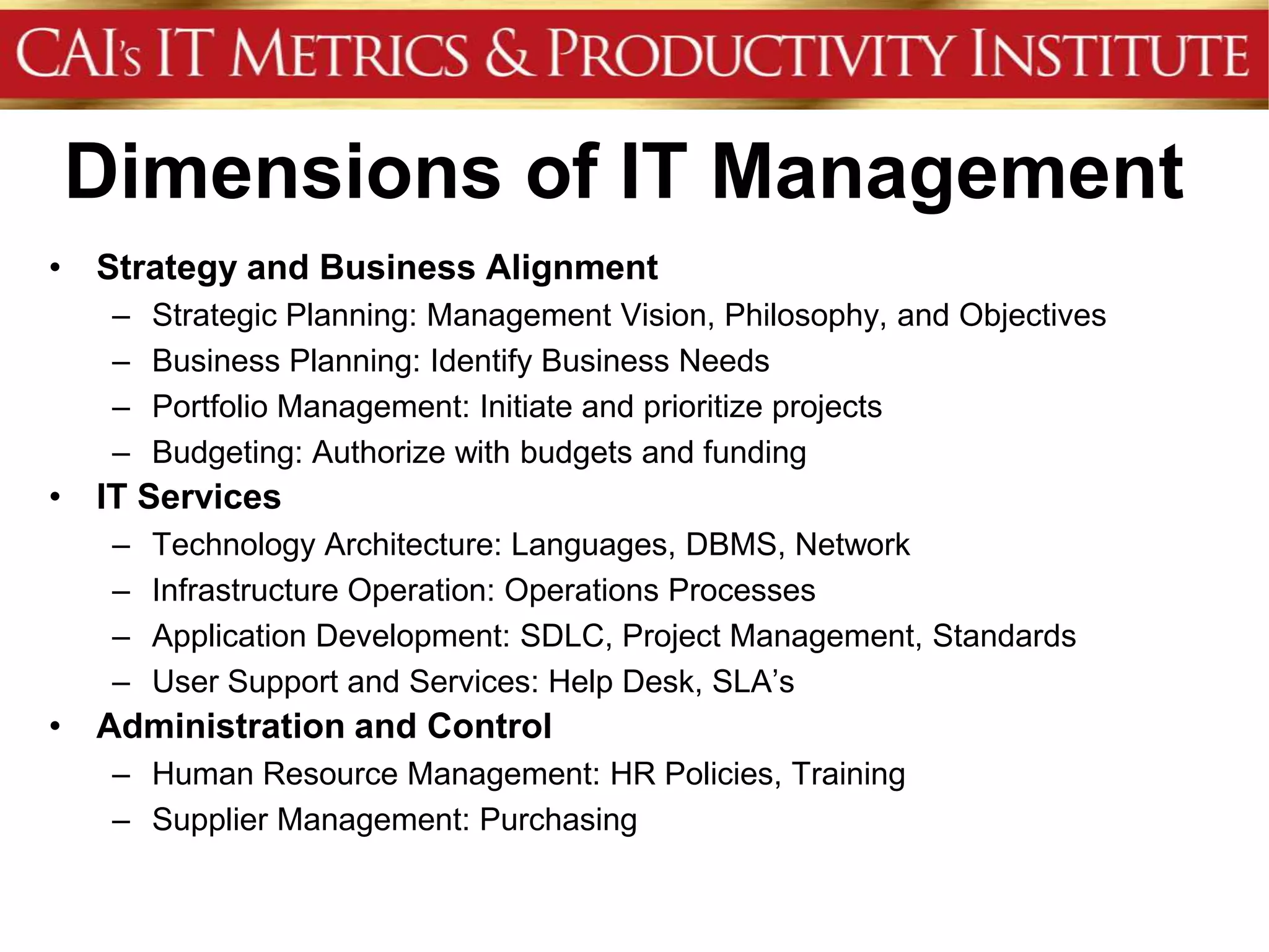 Dimensions of IT Management
• Strategy and Business Alignment
   –   Strategic Planning: Management Vision, Philosophy, and Objectives
   –   Business Planning: Identify Business Needs
   –   Portfolio Management: Initiate and prioritize projects
   –   Budgeting: Authorize with budgets and funding
• IT Services
   –   Technology Architecture: Languages, DBMS, Network
   –   Infrastructure Operation: Operations Processes
   –   Application Development: SDLC, Project Management, Standards
   –   User Support and Services: Help Desk, SLA’s
• Administration and Control
   – Human Resource Management: HR Policies, Training
   – Supplier Management: Purchasing
 