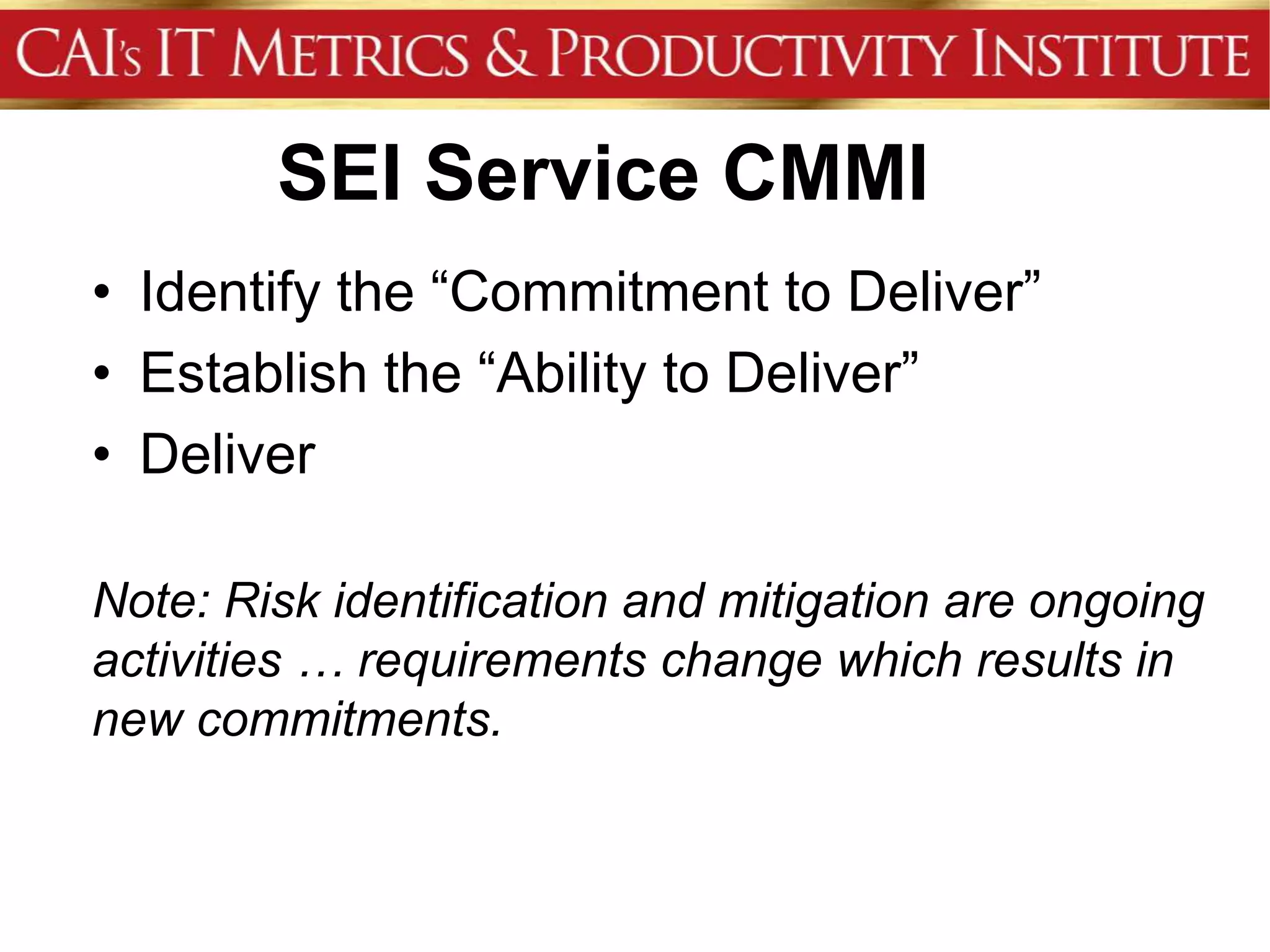 SEI Service CMMI
• Identify the “Commitment to Deliver”
• Establish the “Ability to Deliver”
• Deliver

Note: Risk identification and mitigation are ongoing
activities … requirements change which results in
new commitments.
 