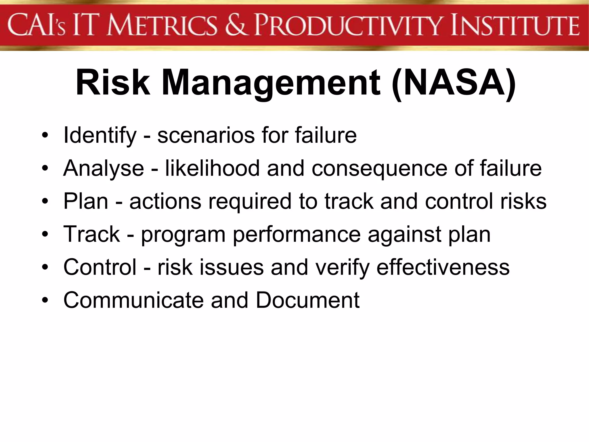 Risk Management (NASA)
•   Identify - scenarios for failure
•   Analyse - likelihood and consequence of failure
•   Plan - actions required to track and control risks
•   Track - program performance against plan
•   Control - risk issues and verify effectiveness
•   Communicate and Document
 